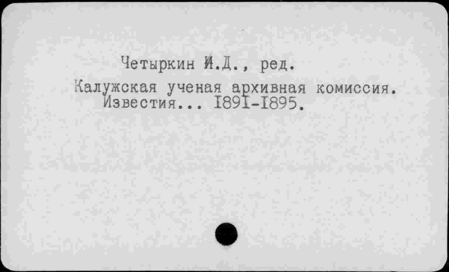 ﻿Четыркин И.Д., ред.
Калужская ученая архивная комиссия.
Известия... I89I-I895.